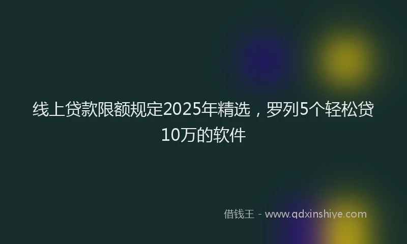 线上贷款限额规定2025年精选，罗列5个轻松贷10万的软件