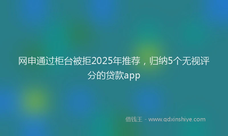 网申通过柜台被拒2025年推荐，归纳5个无视评分的贷款app