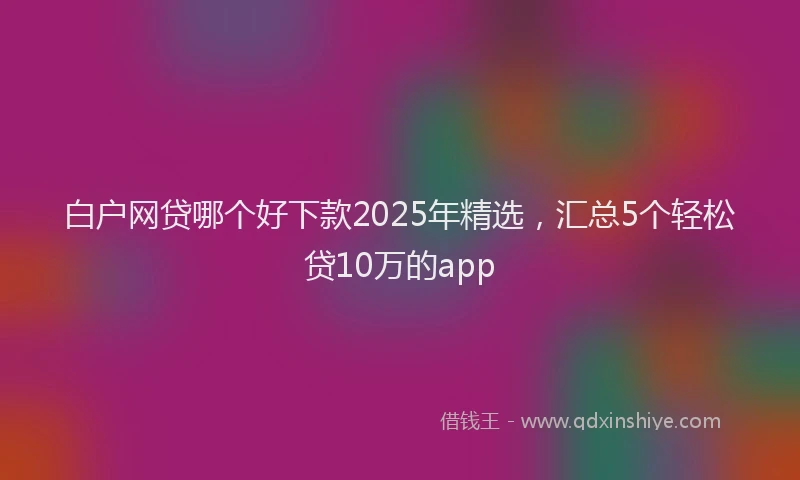 白户网贷哪个好下款2025年精选，汇总5个轻松贷10万的app