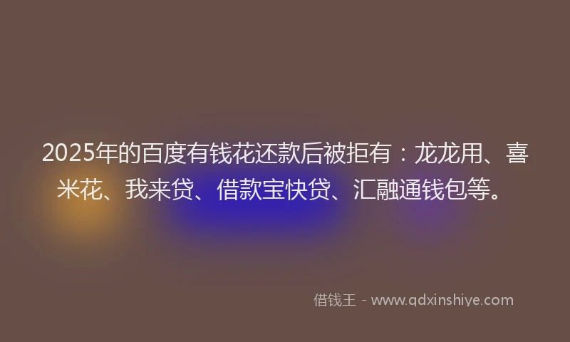 2025年的百度有钱花还款后被拒有：龙龙用、喜米花、我来贷、借款宝快贷、汇融通钱包等。