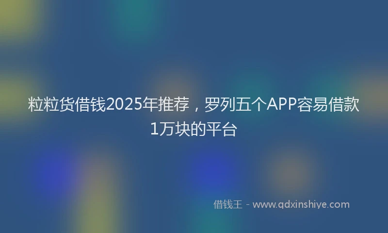 粒粒货借钱2025年推荐，罗列五个APP容易借款1万块的平台
