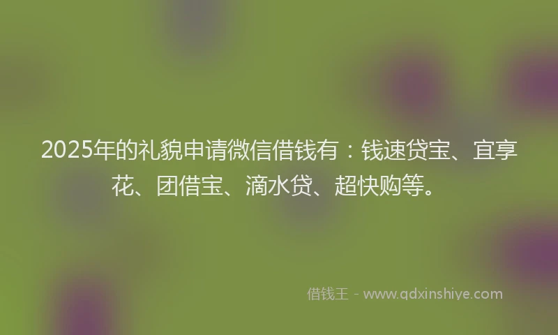 2025年的礼貌申请微信借钱有：钱速贷宝、宜享花、团借宝、滴水贷、超快购等。