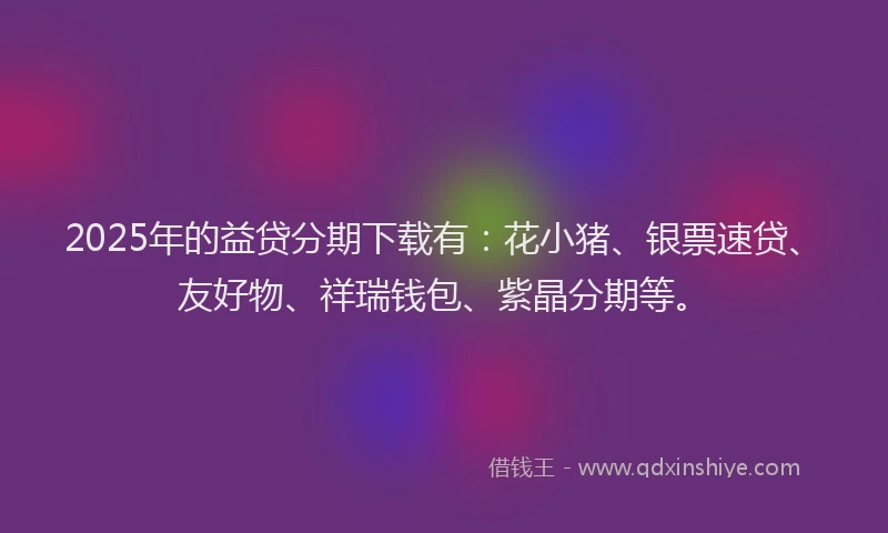 2025年的益贷分期下载有：花小猪、银票速贷、友好物、祥瑞钱包、紫晶分期等。