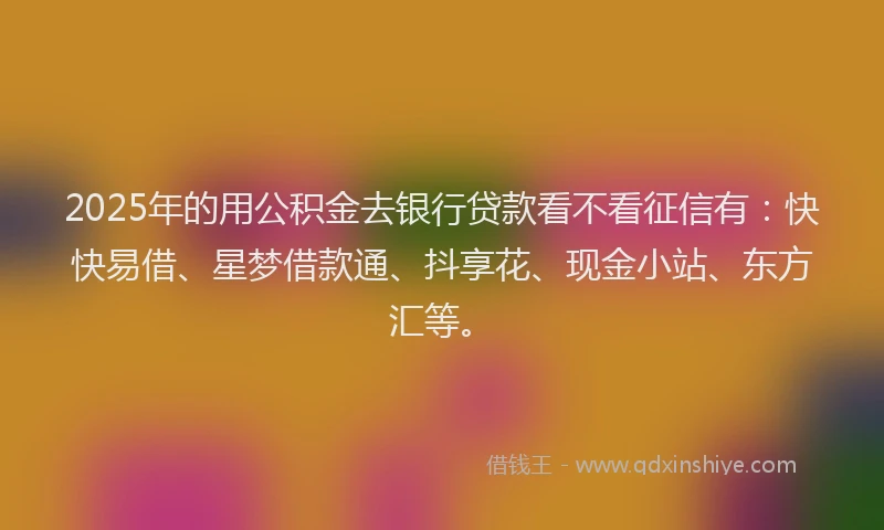 2025年的用公积金去银行贷款看不看征信有：快快易借、星梦借款通、抖享花、现金小站、东方汇等。