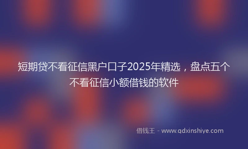 短期贷不看征信黑户口子2025年精选，盘点五个不看征信小额借钱的软件