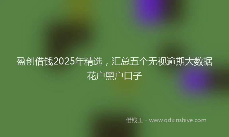 盈创借钱2025年精选，汇总五个无视逾期大数据花户黑户口子