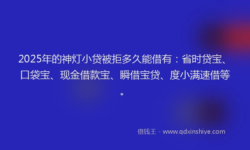 2025年的神灯小贷被拒多久能借有：省时贷宝、口袋宝、现金借款宝、瞬借宝贷、度小满速借等。