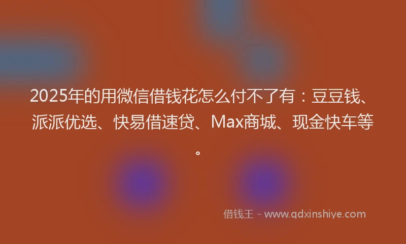 2025年的用微信借钱花怎么付不了有：豆豆钱、派派优选、快易借速贷、Max商城、现金快车等。