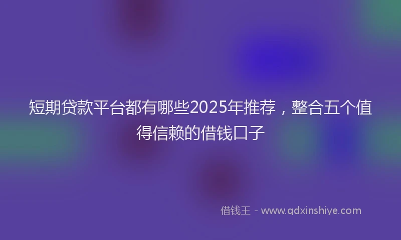 短期贷款平台都有哪些2025年推荐，整合五个值得信赖的借钱口子