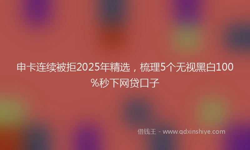 申卡连续被拒2025年精选，梳理5个无视黑白100%秒下网贷口子