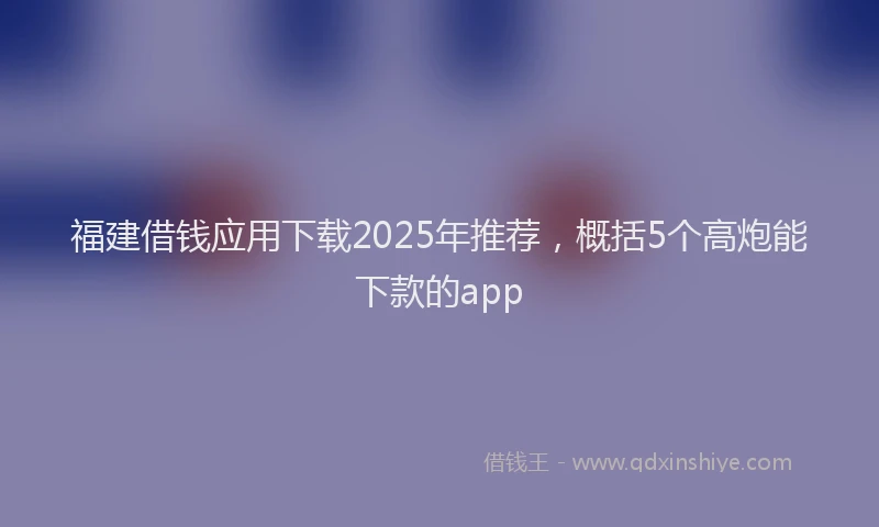 福建借钱应用下载2025年推荐，概括5个高炮能下款的app