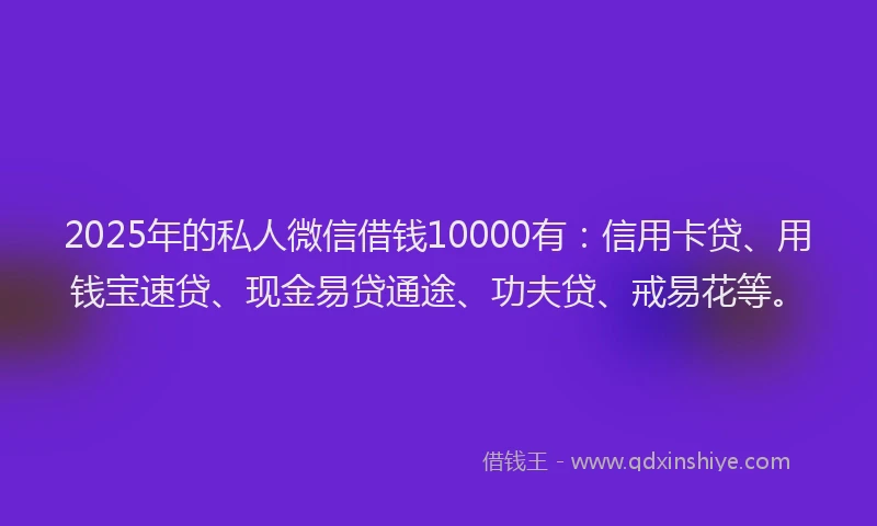 2025年的私人微信借钱10000有：信用卡贷、用钱宝速贷、现金易贷通途、功夫贷、戒易花等。