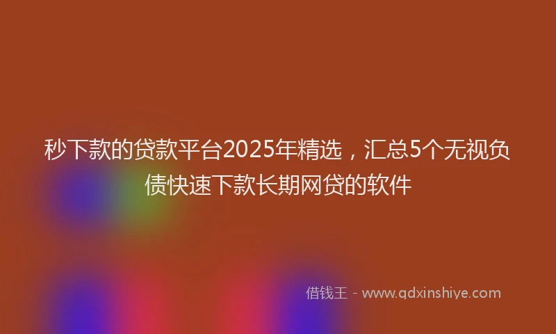 秒下款的贷款平台2025年精选，汇总5个无视负债快速下款长期网贷的软件