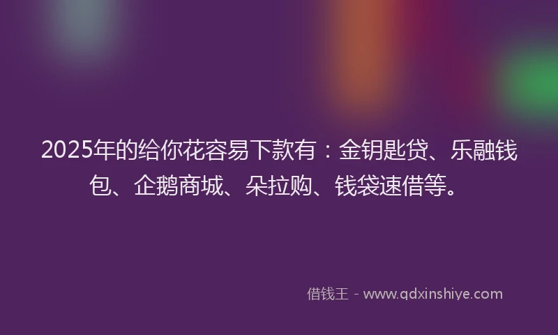 2025年的给你花容易下款有：金钥匙贷、乐融钱包、企鹅商城、朵拉购、钱袋速借等。