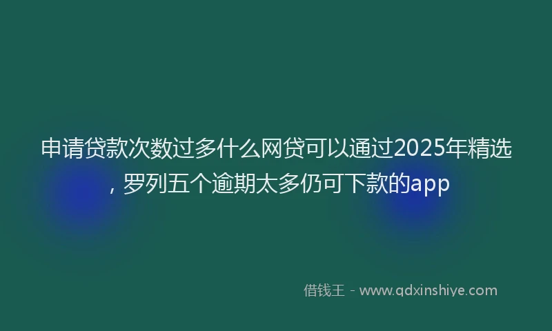 申请贷款次数过多什么网贷可以通过2025年精选，罗列五个逾期太多仍可下款的app