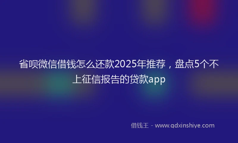 省呗微信借钱怎么还款2025年推荐，盘点5个不上征信报告的贷款app