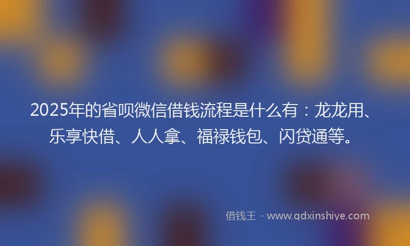 2025年的省呗微信借钱流程是什么有：龙龙用、乐享快借、人人拿、福禄钱包、闪贷通等。
