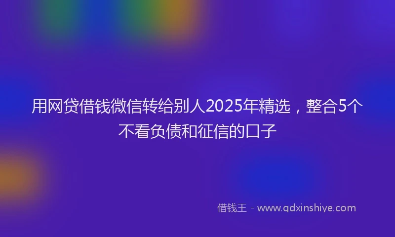 用网贷借钱微信转给别人2025年精选，整合5个不看负债和征信的口子