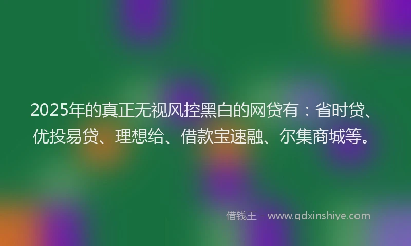 2025年的真正无视风控黑白的网贷有：省时贷、优投易贷、理想给、借款宝速融、尔集商城等。