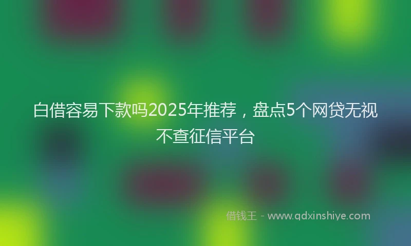 白借容易下款吗2025年推荐，盘点5个网贷无视不查征信平台