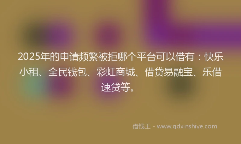 2025年的申请频繁被拒哪个平台可以借有：快乐小租、全民钱包、彩虹商城、借贷易融宝、乐借速贷等。