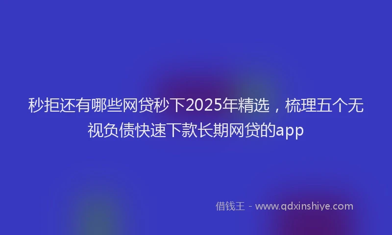 秒拒还有哪些网贷秒下2025年精选，梳理五个无视负债快速下款长期网贷的app