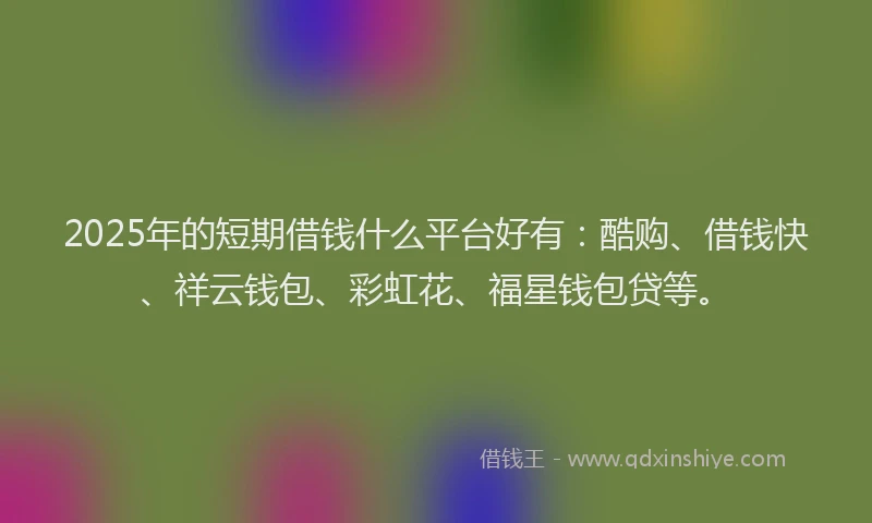 2025年的短期借钱什么平台好有：酷购、借钱快、祥云钱包、彩虹花、福星钱包贷等。