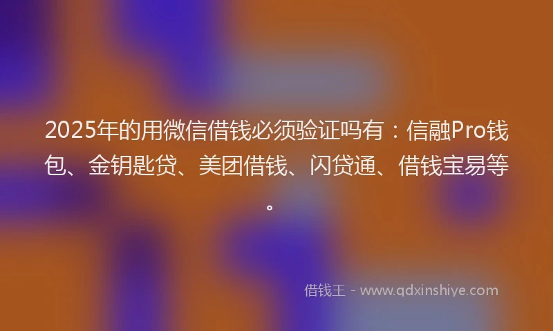 2025年的用微信借钱必须验证吗有：信融Pro钱包、金钥匙贷、美团借钱、闪贷通、借钱宝易等。