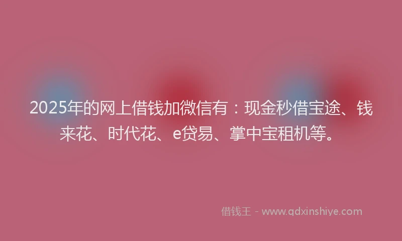 2025年的网上借钱加微信有：现金秒借宝途、钱来花、时代花、e贷易、掌中宝租机等。
