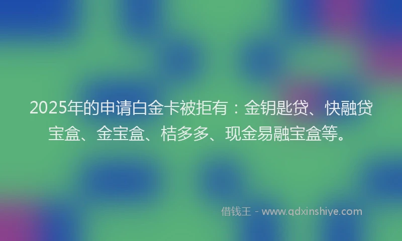 2025年的申请白金卡被拒有：金钥匙贷、快融贷宝盒、金宝盒、桔多多、现金易融宝盒等。