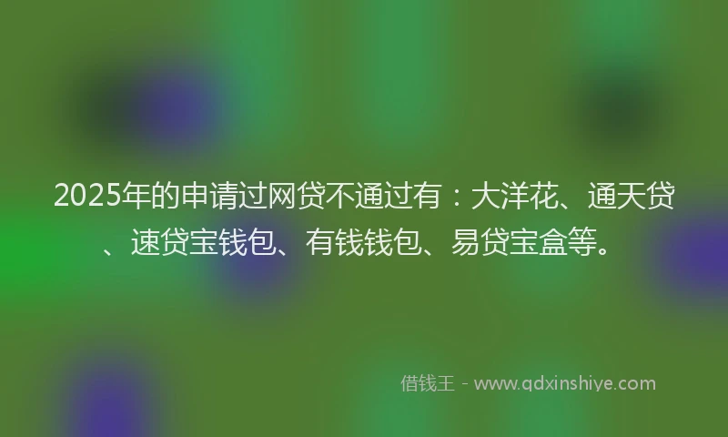 2025年的申请过网贷不通过有：大洋花、通天贷、速贷宝钱包、有钱钱包、易贷宝盒等。