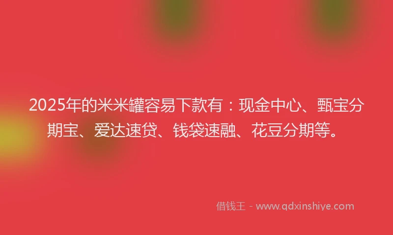 2025年的米米罐容易下款有：现金中心、甄宝分期宝、爱达速贷、钱袋速融、花豆分期等。