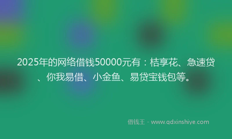 2025年的网络借钱50000元有：桔享花、急速贷、你我易借、小金鱼、易贷宝钱包等。