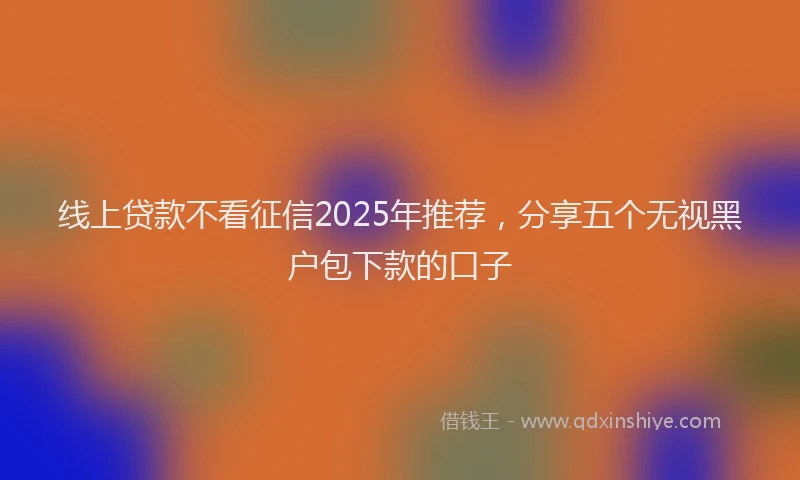 线上贷款不看征信2025年推荐，分享五个无视黑户包下款的口子