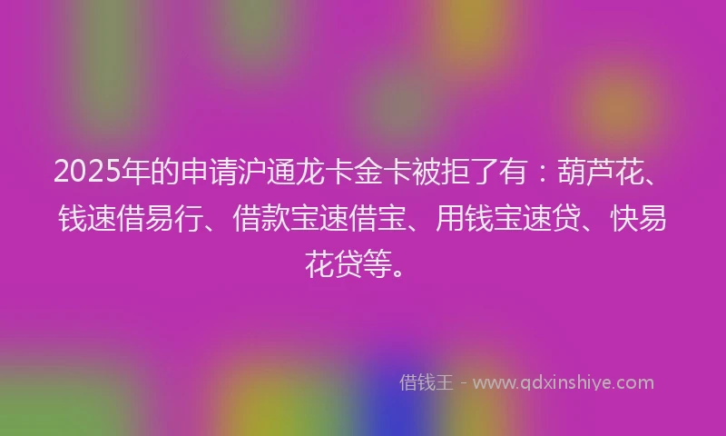 2025年的申请沪通龙卡金卡被拒了有：葫芦花、钱速借易行、借款宝速借宝、用钱宝速贷、快易花贷等。