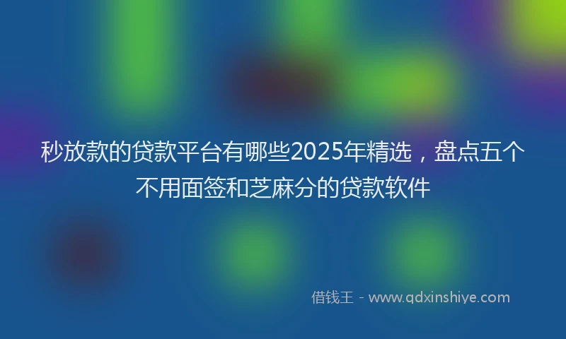 秒放款的贷款平台有哪些2025年精选，盘点五个不用面签和芝麻分的贷款软件