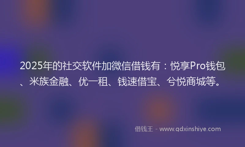 2025年的社交软件加微信借钱有：悦享Pro钱包、米族金融、优一租、钱速借宝、兮悦商城等。