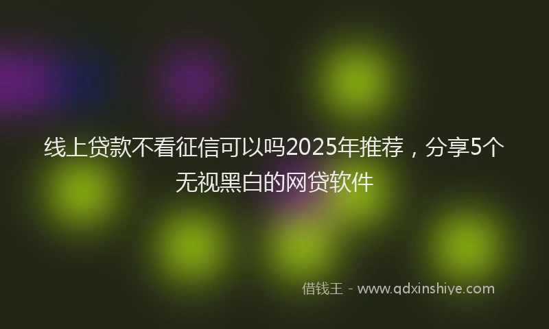 线上贷款不看征信可以吗2025年推荐，分享5个无视黑白的网贷软件