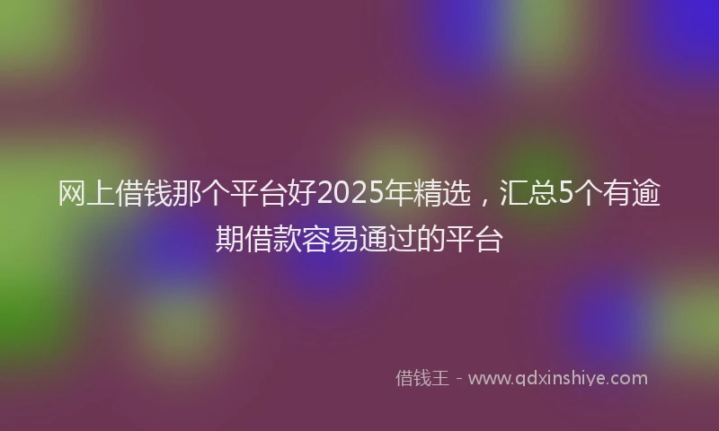 网上借钱那个平台好2025年精选，汇总5个有逾期借款容易通过的平台