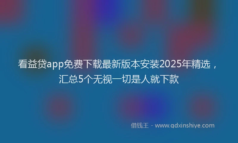 看益贷app免费下载最新版本安装2025年精选，汇总5个无视一切是人就下款