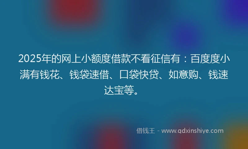 2025年的网上小额度借款不看征信有：百度度小满有钱花、钱袋速借、口袋快贷、如意购、钱速达宝等。