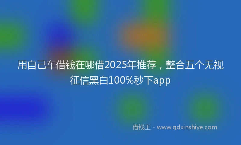 用自己车借钱在哪借2025年推荐，整合五个无视征信黑白100%秒下app