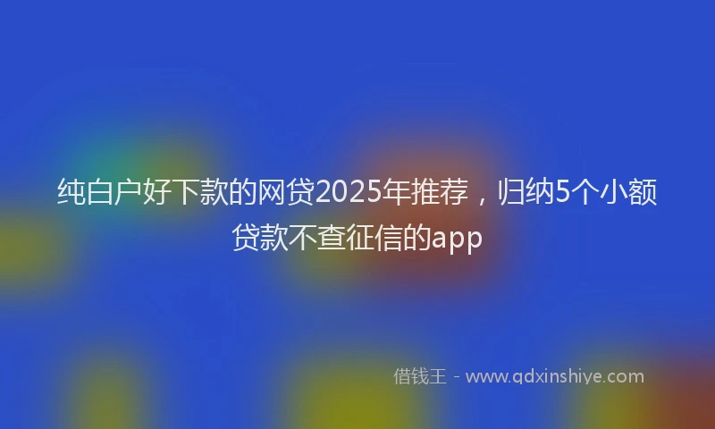 纯白户好下款的网贷2025年推荐，归纳5个小额贷款不查征信的app