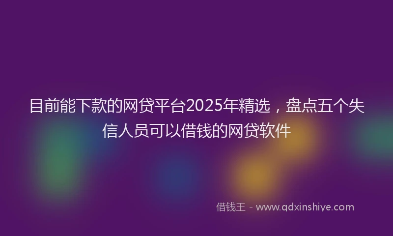 目前能下款的网贷平台2025年精选，盘点五个失信人员可以借钱的网贷软件