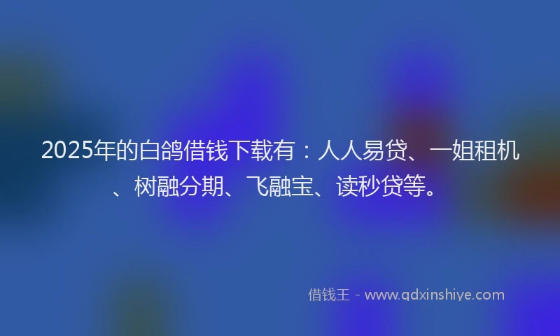 2025年的白鸽借钱下载有：人人易贷、一姐租机、树融分期、飞融宝、读秒贷等。