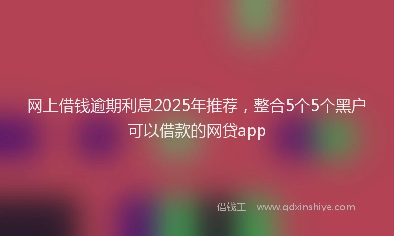 网上借钱逾期利息2025年推荐，整合5个5个黑户可以借款的网贷app