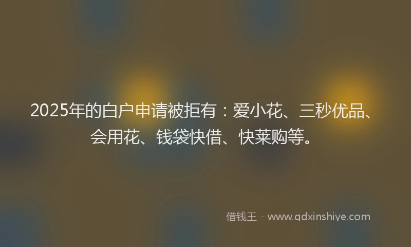 2025年的白户申请被拒有：爱小花、三秒优品、会用花、钱袋快借、快莱购等。