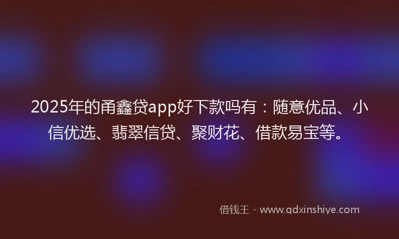 2025年的甬鑫贷app好下款吗有：随意优品、小信优选、翡翠信贷、聚财花、借款易宝等。