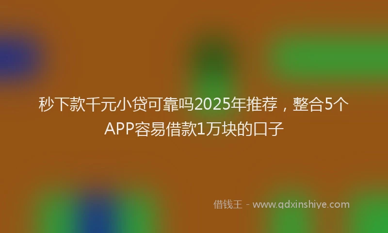 秒下款千元小贷可靠吗2025年推荐，整合5个APP容易借款1万块的口子