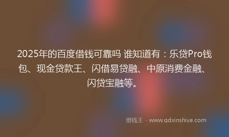 2025年的百度借钱可靠吗 谁知道有：乐贷Pro钱包、现金贷款王、闪借易贷融、中原消费金融、闪贷宝融等。